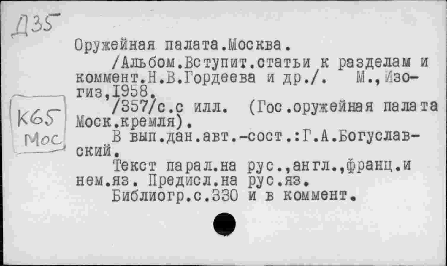 ﻿ДЗЬ-
Оружейная палата.Москва.
/Альбом.Вступит.статьи к разделам и коммент.Н.В.Гордеева и др./. М.,Изо-
______ гиз,1958.
.,zc-	/357/с.с илл. (Гос .оружейная палата
Моск.кремля).
р|ос	В вып.дан.авт.-сост.:Г.А.Богуслав-
' —J ский.
Текст па рал. на рус., ан гл.,франц, и нем.яз. Предисл.на рус.яз.
Библиогр.с.ЗЗО и в коммент.